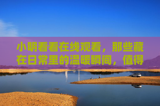 小明看看在线观看，那些藏在日常里的温暖瞬间，值得细细品味