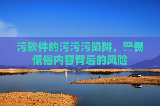 污软件的污污污陷阱，警惕低俗内容背后的风险