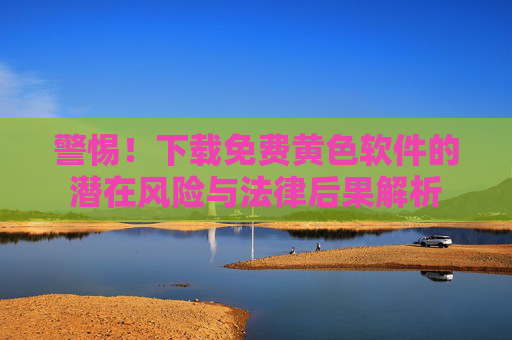 警惕!下载免费黄色软件的潜在风险与法律后果解析
