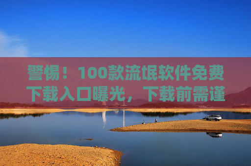 警惕！100款流氓软件免费下载入口曝光，下载前需谨慎，这些软件或导致系统问题、隐私泄露！