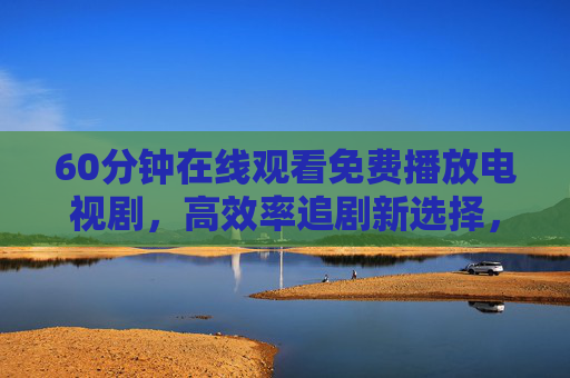 60分钟在线观看免费播放电视剧,高效率追剧新选择,轻松解锁海量剧集资源