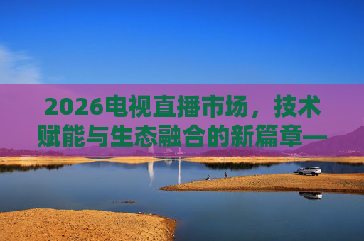 2026电视直播市场，技术赋能与生态融合的新篇章——机遇与挑战并存的市场图景