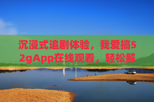 沉浸式追剧体验,我爱搞52gApp在线观看,轻松解锁海量影视资源