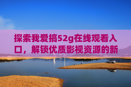 探索我爱搞52g在线观看入口，解锁优质影视资源的新方式