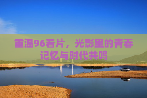 重温96看片,光影里的青春记忆与时代共鸣