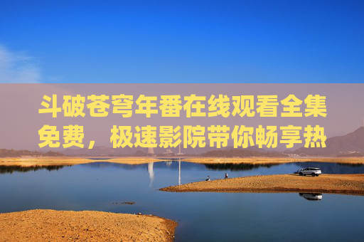 斗破苍穹年番在线观看全集免费,极速影院带你畅享热血修仙之旅