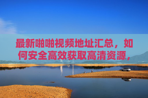 最新啪啪视频地址汇总，如何安全高效获取高清资源，享受无干扰观影体验？
