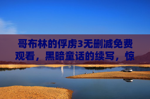 哥布林的俘虏3无删减免费观看,黑暗童话的续写,惊险与温情交织,带你重返哥布林世界的奇幻冒险