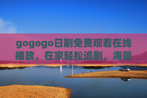 gogogo日剧免费观看在线播放,在家轻松追剧,海量资源一键解锁