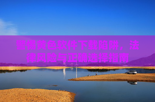 警惕黄色软件下载陷阱，法律风险与正确选择指南