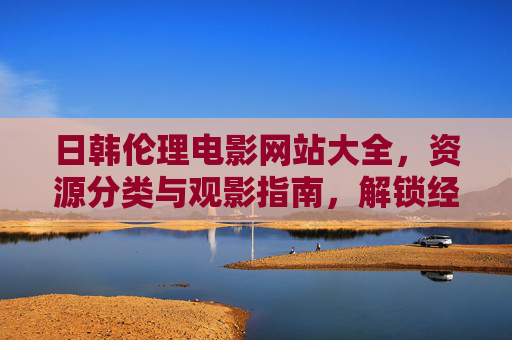 日韩伦理电影网站大全，资源分类与观影指南，解锁经典与热门作品