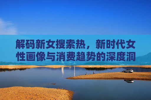 解码新女搜索热，新时代女性画像与消费趋势的深度洞察