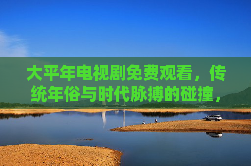 大平年电视剧免费观看，传统年俗与时代脉搏的碰撞，一部值得追看的年度文化佳作