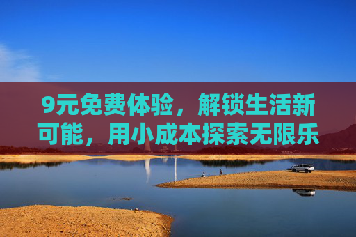 9元免费体验，解锁生活新可能，用小成本探索无限乐趣