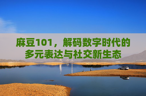 麻豆101，解码数字时代的多元表达与社交新生态