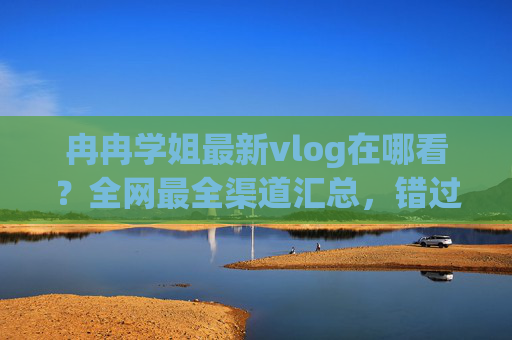 冉冉学姐最新vlog在哪看？全网最全渠道汇总，错过再等一年！
