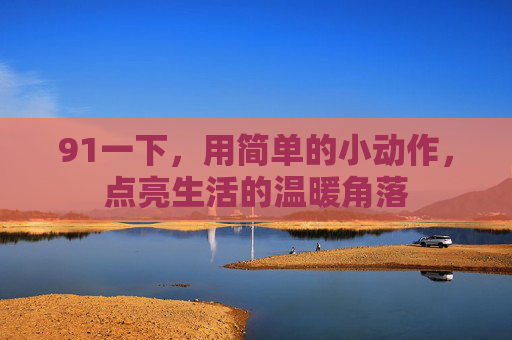 91一下，用简单的小动作，点亮生活的温暖角落
