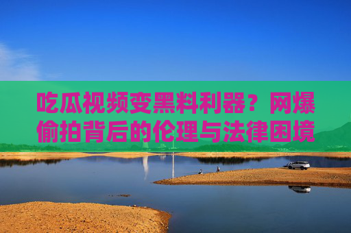 吃瓜视频变黑料利器？网爆偷拍背后的伦理与法律困境
