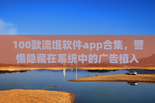 100款流氓软件app合集，警惕隐藏在系统中的广告植入与隐私窃取者