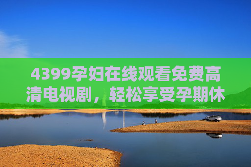4399孕妇在线观看免费高清电视剧，轻松享受孕期休闲时光的贴心选择