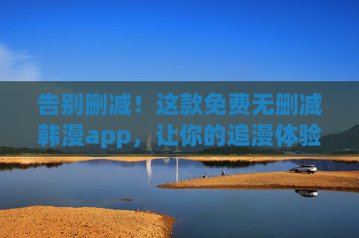 告别删减！这款免费无删减韩漫app，让你的追漫体验无删减到极致