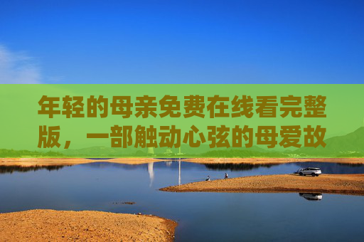 年轻的母亲免费在线看完整版，一部触动心弦的母爱故事，温暖诠释平凡中的伟大