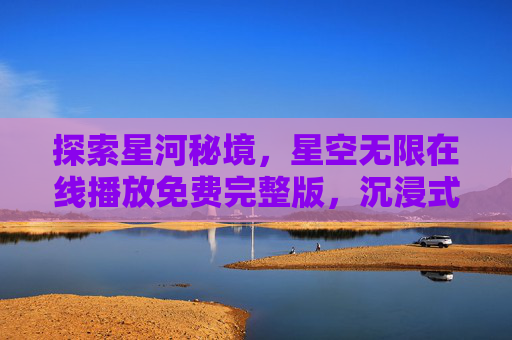 探索星河秘境，星空无限在线播放免费完整版，沉浸式体验宇宙之美
