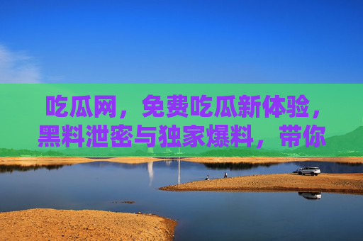 吃瓜网，免费吃瓜新体验，黑料泄密与独家爆料，带你解锁娱乐圈隐藏真相