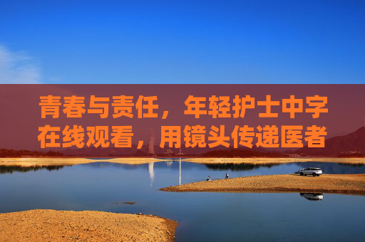 青春与责任，年轻护士中字在线观看，用镜头传递医者初心与温暖
