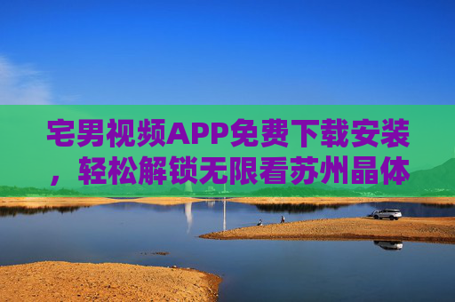 宅男视频APP免费下载安装，轻松解锁无限看苏州晶体管精彩内容