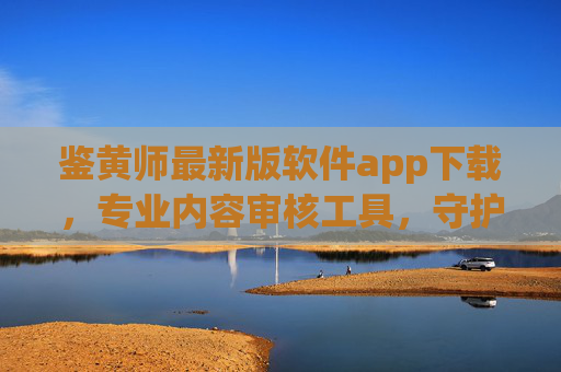鉴黄师最新版软件app下载，专业内容审核工具，守护网络清朗空间