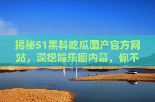 揭秘51黑料吃瓜国产官方网站，深挖娱乐圈内幕，你不知道的明星黑料与吃瓜热点