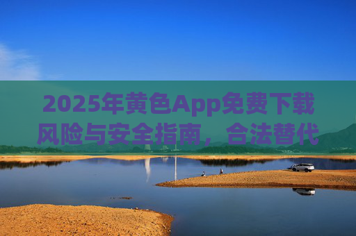 2025年黄色App免费下载风险与安全指南，合法替代与防护建议