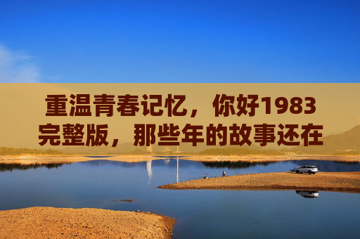 重温青春记忆，你好1983完整版，那些年的故事还在心里回响
