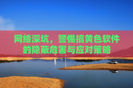网络深坑，警惕搞黄色软件的隐蔽危害与应对策略