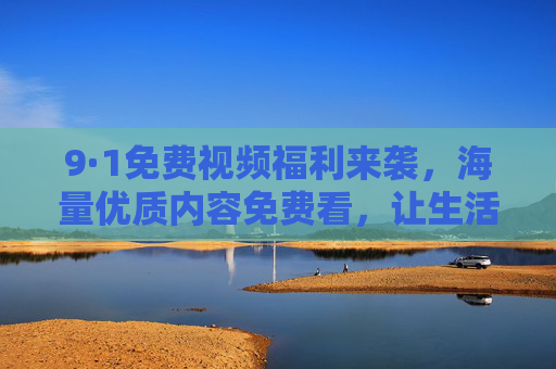 9·1免费视频福利来袭,海量优质内容免费看,让生活更多彩