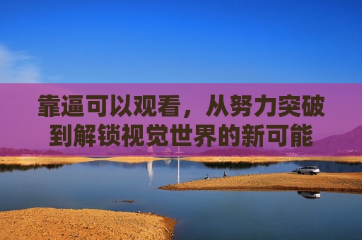 靠逼可以观看，从努力突破到解锁视觉世界的新可能