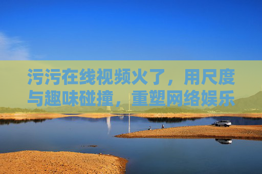 污污在线视频火了，用尺度与趣味碰撞，重塑网络娱乐新体验
