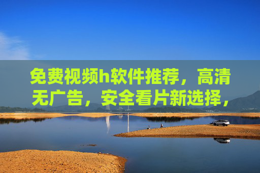 免费视频h软件推荐，高清无广告，安全看片新选择，轻松解锁海量资源