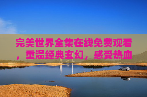 完美世界全集在线免费观看，重温经典玄幻，感受热血与成长的力量