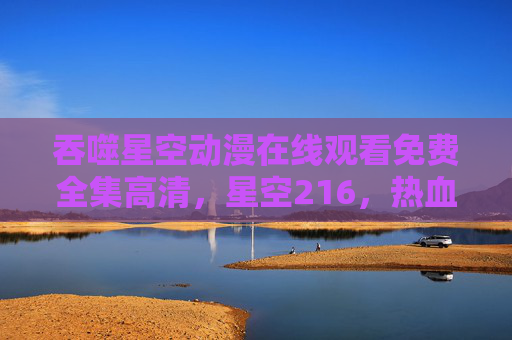 吞噬星空动漫在线观看免费全集高清，星空216，热血科幻盛宴，尽享震撼视觉体验