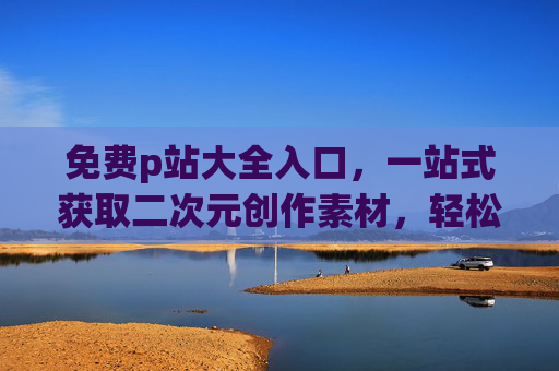 免费p站大全入口,一站式获取二次元创作素材,轻松开启你的绘画与设计之旅