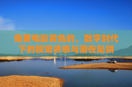 免费电影黄色的，数字时代下的视觉诱惑与潜在陷阱