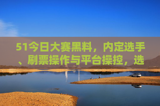 51今日大赛黑料，内定选手、刷票操作与平台操控，选手血泪背后的真相