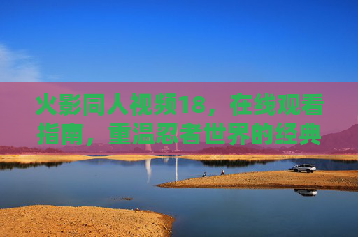 火影同人视频18，在线观看指南，重温忍者世界的经典同人创作