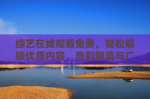综艺在线观看免费，轻松解锁优质内容，告别限流与广告困扰