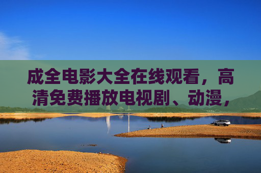 成全电影大全在线观看，高清免费播放电视剧、动漫，一站式满足你的追剧追番需求