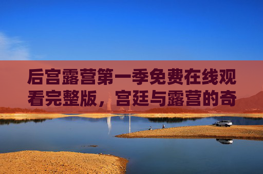 后宫露营第一季免费在线观看完整版,宫廷与露营的奇妙融合,高清资源轻松获取,告别付费烦恼