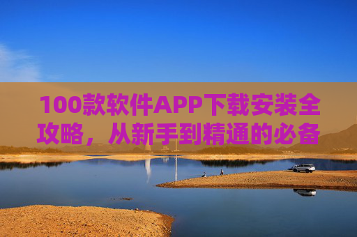 100款软件APP下载安装全攻略,从新手到精通的必备指南
