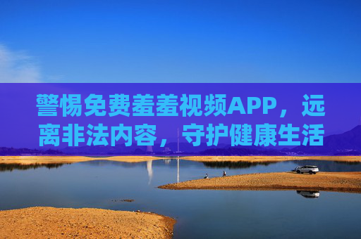 警惕免费羞羞视频APP,远离非法内容,守护健康生活